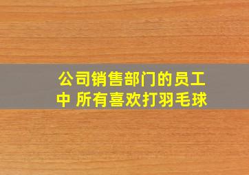 公司销售部门的员工中 所有喜欢打羽毛球